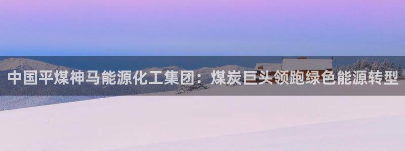 球盟会官方网址入口：中国平煤神马能源化工集团：煤炭巨头领跑绿