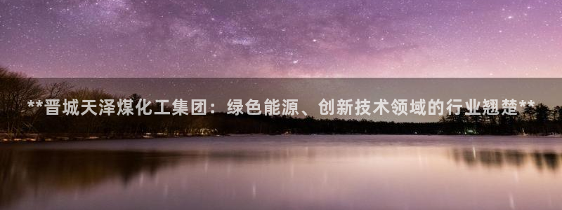 球盟会app手机登录：**晋城天泽煤化工集团：绿色能源、创新