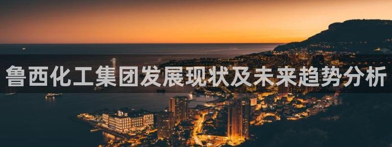 球盟会综合体育平台：鲁西化工集团发展现状及未来趋势分析