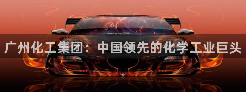 球盟会app最新地址在哪看：广州化工集团：中国领先的化学工业