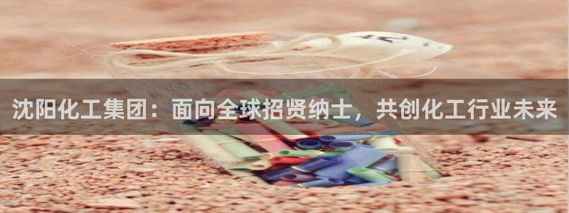 球盟会官方网站入口：沈阳化工集团：面向全球招贤纳士，共创化工
