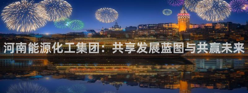 球盟会乐虎：河南能源化工集团：共享发展蓝图与共赢未来