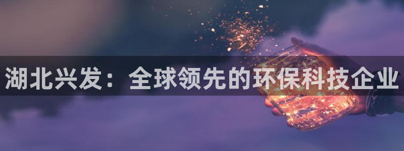 球盟会乐虎：湖北兴发：全球领先的环保科技企业